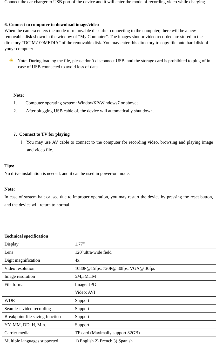 Connect the car charger to USB port of the device and it will enter the mode of recording video while charging.     6. Connect to computer to download image/video   When the camera enters the mode of removable disk after connecting to the computer, there will be a new removable disk shown in the window of “My Computer”. The images shot or video recorded are stored in the directory “DCIM\100MEDIA” of the removable disk. You may enter this directory to copy file onto hard disk of youyr computer.    Note: During loading the file, please don’t disconnect USB, and the storage card is prohibited to plug of in       case of USB connected to avoid loss of data.      Note: 1.  Computer operating system: WindowXP/Windows7 or above; 2.        After plugging USB cable of, the device will automatically shut down.     7. Connect to TV for playing    1. You may use AV cable to connect to the computer for recording video, browsing and playing image and video file.    Tips: No drive installation is needed, and it can be used in power-on mode.      Note: In case of system halt caused due to improper operation, you may restart the device by pressing the reset button, and the device will return to normal.      Technical specification Display 1.77” Lens   120°ultra-wide field  Digit magnification    4x Video resolution  1080P@15fps, 720P@ 30fps, VGA@ 30fps Image resolution  5M,3M,1M File format  Image: JPG Video: AVI WDR Support Seamless video recording  Support Breakpoint file saving function  Support YY, MM, DD, H, Min.    Support Carrier media    TF card (Maximally support 32GB) Multiple languages supported  1) English 2) French 3) Spanish   