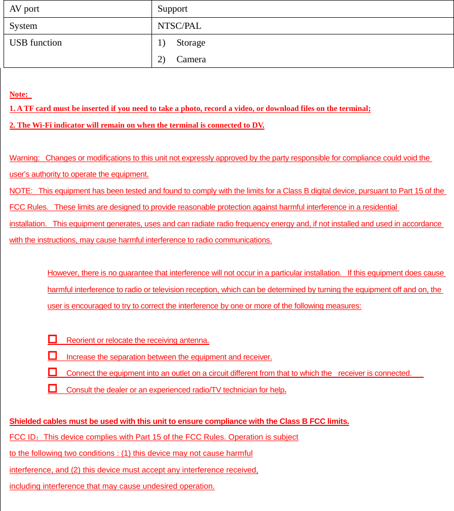 AV port  Support System NTSC/PAL USB function  1) Storage 2) Camera  Note:   1. A TF card must be inserted if you need to take a photo, record a video, or download files on the terminal; 2. The Wi-Fi indicator will remain on when the terminal is connected to DV.  Warning:   Changes or modifications to this unit not expressly approved by the party responsible for compliance could void the user’s authority to operate the equipment. NOTE:   This equipment has been tested and found to comply with the limits for a Class B digital device, pursuant to Part 15 of the FCC Rules.   These limits are designed to provide reasonable protection against harmful interference in a residential installation.   This equipment generates, uses and can radiate radio frequency energy and, if not installed and used in accordance with the instructions, may cause harmful interference to radio communications.  However, there is no guarantee that interference will not occur in a particular installation.   If this equipment does cause harmful interference to radio or television reception, which can be determined by turning the equipment off and on, the user is encouraged to try to correct the interference by one or more of the following measures:   Reorient or relocate the receiving antenna.  Increase the separation between the equipment and receiver.  Connect the equipment into an outlet on a circuit different from that to which the         receiver is connected.  Consult the dealer or an experienced radio/TV technician for help.  Shielded cables must be used with this unit to ensure compliance with the Class B FCC limits. FCC ID：This device complies with Part 15 of the FCC Rules. Operation is subject to the following two conditions : (1) this device may not cause harmful interference, and (2) this device must accept any interference received, including interference that may cause undesired operation.   