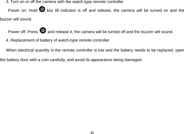  11      3. Turn on or off the camera with the watch-type remote controller         Power on: Hold   key till indicator is off and release, the camera will be turned on and the buzzer will sound.   Power off: Press    and release it, the camera will be turned off and the buzzer will sound.         4. Replacement of battery of watch-type remote controller       When electrical quantity in the remote controller is low and the battery needs to be replaced, open the battery door with a coin carefully, and avoid its appearance being damaged.         