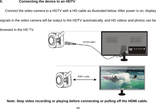  12II.  Connecting the device to an HDTV       Connect the video camera to a HDTV with a HD cable as illustrated below. After power is on, display signals in the video camera will be output to the HDTV automatically, and HD videos and photos can be browsed in the HD TV.          Note: Stop video recording or playing before connecting or pulling off the HDMI cable.   