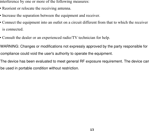 13interference by one or more of the following measures:• Reorient or relocate the receiving antenna.• Increase the separation between the equipment and receiver.• Connect the equipment into an outlet on a circuit different from that to which the receiveris connected.• Consult the dealer or an experienced radio/TV technician for help.WARNING: Changes or modifications not expressly approved by the party responsible for compliance could void the user&apos;s authority to operate the equipment. The device has been evaluated to meet general RF exposure requirement. The device can be used in portable condition without restriction.