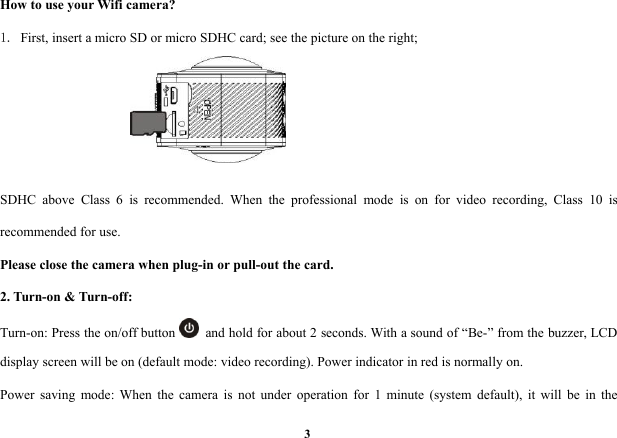3How to use your Wifi camera?1. First, insert a micro SD or micro SDHC card; see the picture on the right;SDHC above Class 6 is recommended. When the professional mode is on for video recording, Class 10 isrecommended for use.Please close the camera when plug-in or pull-out the card.2. Turn-on &amp; Turn-off:Turn-on: Press the on/off button and hold for about 2 seconds. With a sound of “Be-” from the buzzer, LCDdisplay screen will be on (default mode: video recording). Power indicator in red is normally on.Power saving mode: When the camera is not under operation for 1 minute (system default), it will be in the