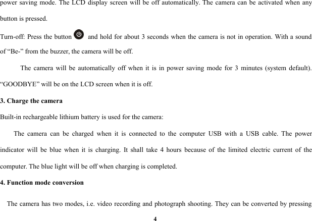 4power saving mode. The LCD display screen will be off automatically. The camera can be activated when anybutton is pressed.Turn-off: Press the button and hold for about 3 seconds when the camera is not in operation. With a soundof “Be-” from the buzzer, the camera will be off.The camera will be automatically off when it is in power saving mode for 3 minutes (system default).“GOODBYE” will be on the LCD screen when it is off.3. Charge the cameraBuilt-in rechargeable lithium battery is used for the camera:The camera can be charged when it is connected to the computer USB with a USB cable. The powerindicator will be blue when it is charging. It shall take 4 hours because of the limited electric current of thecomputer. The blue light will be off when charging is completed.4. Function mode conversionThe camera has two modes, i.e. video recording and photograph shooting. They can be converted by pressing