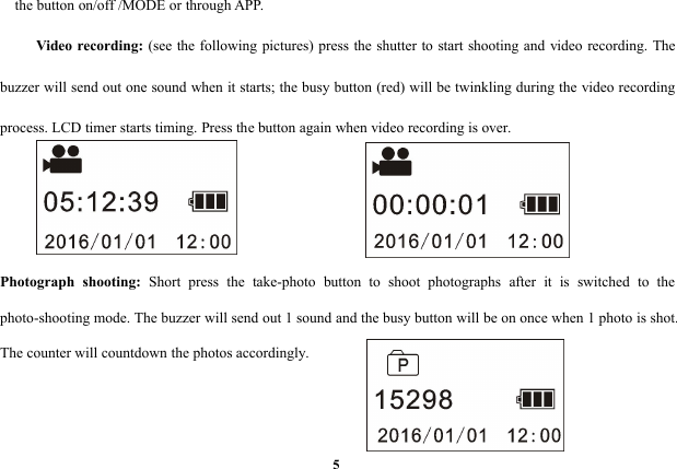 5the button on/off /MODE or through APP.Video recording: (see the following pictures) press the shutter to start shooting and video recording. Thebuzzer will send out one sound when it starts; the busy button (red) will be twinkling during the video recordingprocess. LCD timer starts timing. Press the button again when video recording is over.Photograph shooting: Short press the take-photo button to shoot photographs after it is switched to thephoto-shooting mode. The buzzer will send out 1 sound and the busy button will be on once when 1 photo is shot.The counter will countdown the photos accordingly.