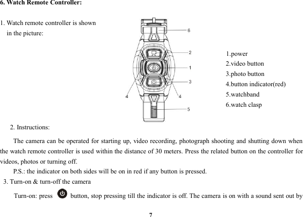 76. Watch Remote Controller:1. Watch remote controller is shownin the picture:1.power2.video button3.photo button4.button indicator(red)5.watchband6.watch clasp2. Instructions:The camera can be operated for starting up, video recording, photograph shooting and shutting down whenthe watch remote controller is used within the distance of 30 meters. Press the related button on the controller forvideos, photos or turning off.P.S.: the indicator on both sides will be on in red if any button is pressed.3. Turn-on &amp; turn-off the cameraTurn-on: press button, stop pressing till the indicator is off. The camera is on with a sound sent out by