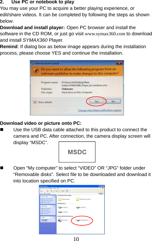  10  2.  Use PC or notebook to play You may use your PC to acquire a better playing experience, or edit/share videos. It can be completed by following the steps as shown below: Download and install player: Open PC browser and install the software in the CD ROM, or just go visit www.symax360.com to download and install SYMAX360 Player. Remind: If dialog box as below image appears during the installation process, please choose YES and continue the installation.                 Download video or picture onto PC:   Use the USB data cable attached to this product to connect the camera and PC. After connection, the camera display screen will display “MSDC”.      Open “My computer” to select “VIDEO” OR “JPG” folder under “Removable disks”. Select file to be downloaded and download it into location specified on PC.         