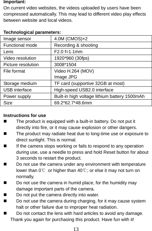  13  Important: On current video websites, the videos uploaded by users have been compressed automatically. This may lead to different video play effects between website and local videos.    Technological parameters:   Image sensor  4.0M (CMOS)×2 Functional mode  Recording &amp; shooting Lens F2.0 f=1.1mm Video resolution  1920*960 (30fps) Picture resolution  3008*1504 File format  Video H.264 (MOV) Image JPG Storage medium  TF card (supportive 32GB at most) USB interface  High-speed USB2.0 interface Power supply  Built-in high voltage lithium battery 1500mAh Size 69.2*62.7*48.6mm  Instructions for use   The product is equipped with a built-in battery. Do not put it directly into fire, or it may cause explosion or other dangers.     The product may radiate heat due to long-time use or exposure to direct sunlight. This is normal.     If the camera stops working or fails to respond to any operation during use, use a needle to press and hold Reset button for about 3 seconds to restart the product.   Do not use the camera under any environment with temperature lower than 0℃  or higher than 40℃; or else it may not turn on normally.   Do not use the camera in humid place, for the humidity may damage important parts of the camera.     Do not put the camera directly into water.     Do not use the camera during charging, for it may cause system halt or other failure due to improper heat radiation.     Do not contact the lens with hard articles to avoid any damage.   Thank you again for purchasing this product. Have fun with it! 