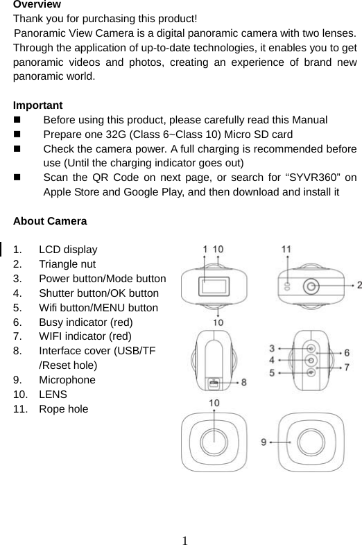  1  Overview Thank you for purchasing this product!  Panoramic View Camera is a digital panoramic camera with two lenses. Through the application of up-to-date technologies, it enables you to get panoramic videos and photos, creating an experience of brand new panoramic world.    Important    Before using this product, please carefully read this Manual   Prepare one 32G (Class 6~Class 10) Micro SD card   Check the camera power. A full charging is recommended before use (Until the charging indicator goes out)   Scan the QR Code on next page, or search for “SYVR360” on Apple Store and Google Play, and then download and install it    About Camera    1. LCD display 2. Triangle nut  3.  Power button/Mode button 4. Shutter button/OK button  5. Wifi button/MENU button 6. Busy indicator (red) 7.  WIFI indicator (red) 8.  Interface cover (USB/TF /Reset hole)   9. Microphone 10. LENS 11. Rope hole       