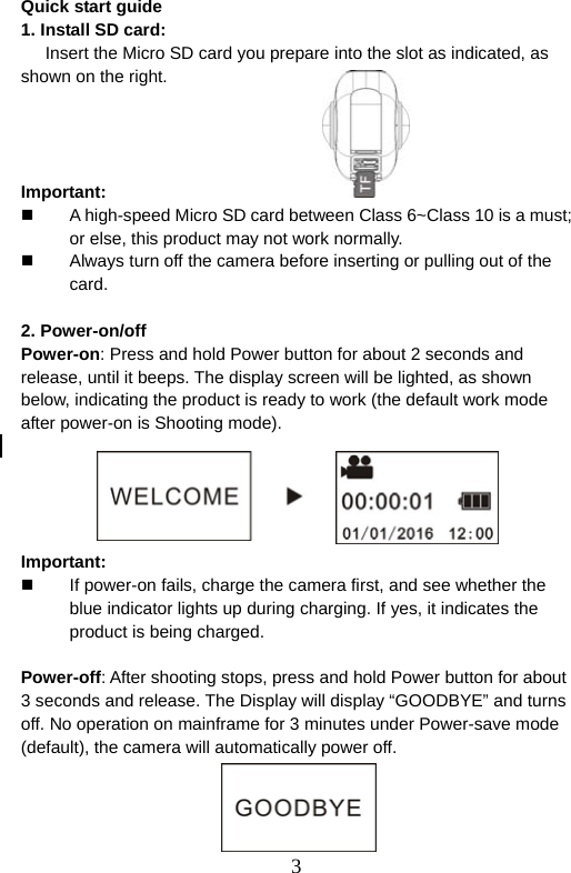  3  Quick start guide   1. Install SD card: Insert the Micro SD card you prepare into the slot as indicated, as shown on the right.                                   Important:   A high-speed Micro SD card between Class 6~Class 10 is a must; or else, this product may not work normally.     Always turn off the camera before inserting or pulling out of the card.   2. Power-on/off Power-on: Press and hold Power button for about 2 seconds and release, until it beeps. The display screen will be lighted, as shown below, indicating the product is ready to work (the default work mode after power-on is Shooting mode).        Important:   If power-on fails, charge the camera first, and see whether the blue indicator lights up during charging. If yes, it indicates the product is being charged.    Power-off: After shooting stops, press and hold Power button for about 3 seconds and release. The Display will display “GOODBYE” and turns off. No operation on mainframe for 3 minutes under Power-save mode (default), the camera will automatically power off.       