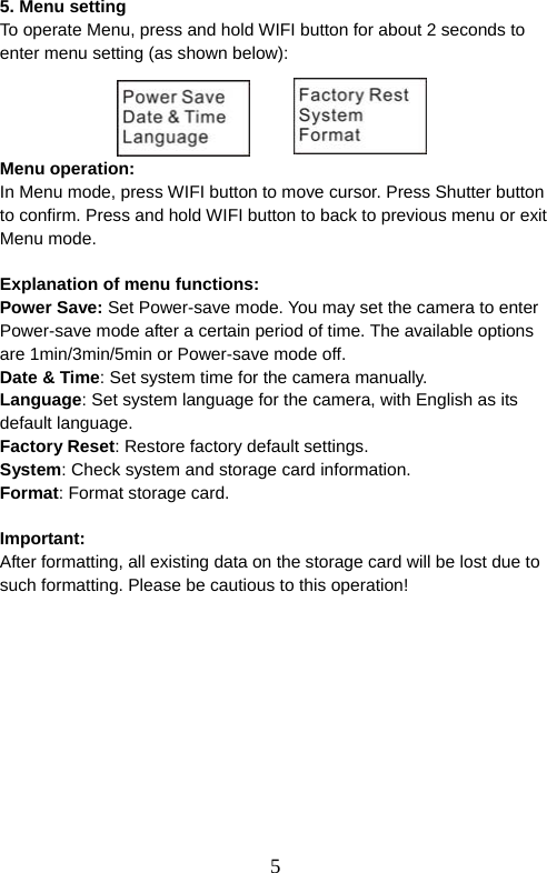 5  5. Menu setting To operate Menu, press and hold WIFI button for about 2 seconds to enter menu setting (as shown below):     Menu operation: In Menu mode, press WIFI button to move cursor. Press Shutter button to confirm. Press and hold WIFI button to back to previous menu or exit Menu mode.    Explanation of menu functions: Power Save: Set Power-save mode. You may set the camera to enter Power-save mode after a certain period of time. The available options are 1min/3min/5min or Power-save mode off.   Date &amp; Time: Set system time for the camera manually. Language: Set system language for the camera, with English as its default language.   Factory Reset: Restore factory default settings.   System: Check system and storage card information. Format: Format storage card.  Important:  After formatting, all existing data on the storage card will be lost due to such formatting. Please be cautious to this operation!   
