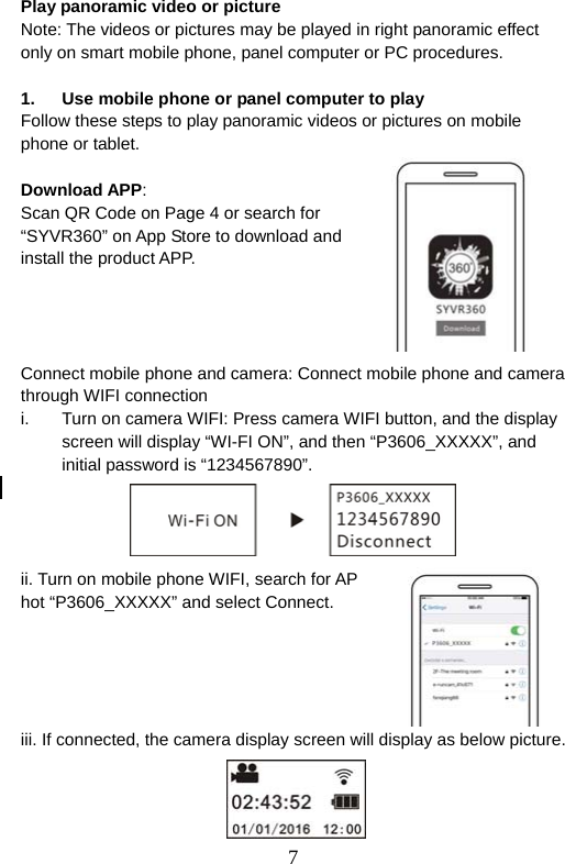  7  Play panoramic video or picture   Note: The videos or pictures may be played in right panoramic effect only on smart mobile phone, panel computer or PC procedures.    1.  Use mobile phone or panel computer to play Follow these steps to play panoramic videos or pictures on mobile phone or tablet.  Download APP: Scan QR Code on Page 4 or search for “SYVR360” on App Store to download and install the product APP.     Connect mobile phone and camera: Connect mobile phone and camera through WIFI connection i.  Turn on camera WIFI: Press camera WIFI button, and the display screen will display “WI-FI ON”, and then “P3606_XXXXX”, and initial password is “1234567890”.       ii. Turn on mobile phone WIFI, search for AP hot “P3606_XXXXX” and select Connect.       iii. If connected, the camera display screen will display as below picture.     