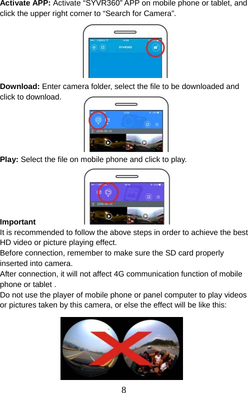  8  Activate APP: Activate “SYVR360” APP on mobile phone or tablet, and click the upper right corner to “Search for Camera”.         Download: Enter camera folder, select the file to be downloaded and click to download.      Play: Select the file on mobile phone and click to play.        Important It is recommended to follow the above steps in order to achieve the best HD video or picture playing effect.   Before connection, remember to make sure the SD card properly inserted into camera.   After connection, it will not affect 4G communication function of mobile phone or tablet .   Do not use the player of mobile phone or panel computer to play videos or pictures taken by this camera, or else the effect will be like this:          