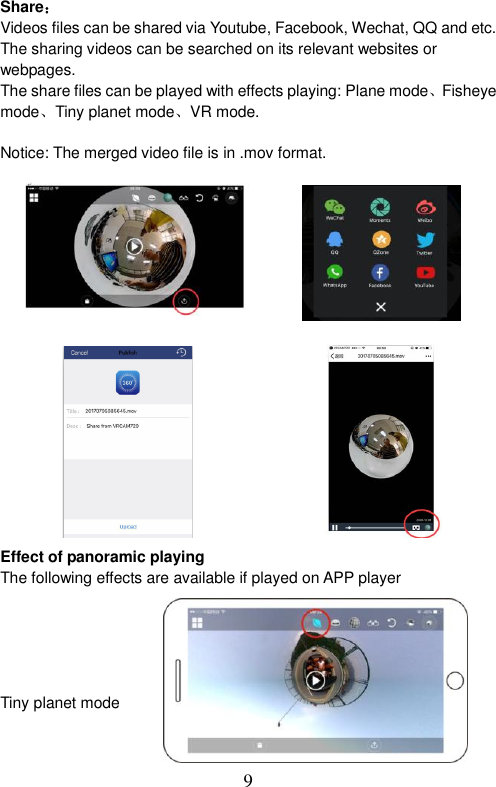  9  Share： Videos files can be shared via Youtube, Facebook, Wechat, QQ and etc. The sharing videos can be searched on its relevant websites or webpages. The share files can be played with effects playing: Plane mode、Fisheye   mode、Tiny planet mode、VR mode.  Notice: The merged video file is in .mov format.                Effect of panoramic playing The following effects are available if played on APP player        Tiny planet mode       