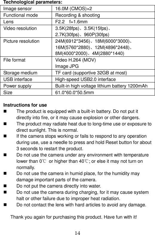  14  Technological parameters:   Image sensor 16.0M (CMOS)×2 Functional mode  Recording &amp; shooting Lens  F2.2    f=1.6mm Video resolution  3.5K(28fps)、3.5K(15fps)、 2.7K(30fps)、960P(30fps) Picture resolution  24M(6912*3456)、18M(6000*3000)、 16M(5760*2880)、12M(4896*2448)、 8M(4000*2000)、4M(2880*1440) File format  Video H.264 (MOV) Image JPG Storage medium  TF card (supportive 32GB at most) USB interface  High-speed USB2.0 interface Power supply  Built-in high voltage lithium battery 1200mAh Size  61.0*60.0*50.5mm  Instructions for use   The product is equipped with a built-in battery. Do not put it directly into fire, or it may cause explosion or other dangers.     The product may radiate heat due to long-time use or exposure to direct sunlight. This is normal.     If the camera stops working or fails to respond to any operation during use, use a needle to press and hold Reset button for about 3 seconds to restart the product.   Do not use the camera under any environment with temperature lower than 0℃ or higher than 40℃; or else it may not turn on normally.   Do not use the camera in humid place, for the humidity may damage important parts of the camera.     Do not put the camera directly into water.     Do not use the camera during charging, for it may cause system halt or other failure due to improper heat radiation.     Do not contact the lens with hard articles to avoid any damage.    Thank you again for purchasing this product. Have fun with it! 