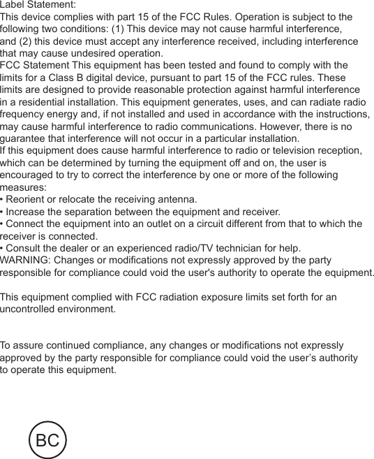Label Statement:This device complies with part 15 of the FCC Rules. Operation is subject to the following two conditions: (1) This device may not cause harmful interference, and (2) this device must accept any interference received, including interference that may cause undesired operation. FCC Statement This equipment has been tested and found to comply with the limits for a Class B digital device, pursuant to part 15 of the FCC rules. These limits are designed to provide reasonable protection against harmful interference in a residential installation. This equipment generates, uses, and can radiate radio frequency energy and, if not installed and used in accordance with the instructions,may cause harmful interference to radio communications. However, there is no guarantee that interference will not occur in a particular installation.If this equipment does cause harmful interference to radio or television reception, which can be determined by turning the equipment off and on, the user is encouraged to try to correct the interference by one or more of the following measures:• Reorient or relocate the receiving antenna.• Increase the separation between the equipment and receiver.• Connect the equipment into an outlet on a circuit different from that to which the receiver is connected.• Consult the dealer or an experienced radio/TV technician for help.WARNING: Changes or modifications not expressly approved by the party responsible for compliance could void the user&apos;s authority to operate the equipment. This equipment complied with FCC radiation exposure limits set forth for an uncontrolled environment. To assure continued compliance, any changes or modifications not expressly approved by the party responsible for compliance could void the user’s authority to operate this equipment.BC