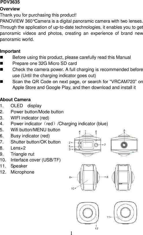  1  Overview Thank you for purchasing this product! PANOVIEW 360°Camera is a digital panoramic camera with two lenses. Through the application of up-to-date technologies, it enables you to get panoramic  videos  and  photos,  creating  an  experience  of  brand  new panoramic world.    Important     Before using this product, please carefully read this Manual   Prepare one 32G Micro SD card   Check the camera power. A full charging is recommended before use (Until the charging indicator goes out)  Scan the QR Code on next page, or search for “VRCAM720” on Apple Store and Google Play, and then download and install it    About Camera   1.  OLED    display 2.  Power button/Mode button   3.  WIFI indicator (red) 4.  Power indicator（red）/Charging indicator (blue) 5.  Wifi button/MENU button 6.  Busy indicator (red) 7.  Shutter button/OK button 8. Lens×2 9.  Triangle nut 10.  Interface cover (USB/TF) 11.  Speaker 12.  Microphone        PDV3635