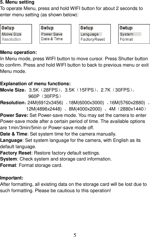  5  5. Menu setting To operate Menu, press and hold WIFI button for about 2 seconds to enter menu setting (as shown below):      Menu operation: In Menu mode, press WIFI button to move cursor. Press Shutter button to confirm. Press and hold WIFI button to back to previous menu or exit Menu mode.    Explanation of menu functions: Movie Size：3.5K（28FPS）、3.5K（15FPS）、 2.7K（30FPS）、  960P（30FPS） Resolution：24M(6912x3456)  、18M(6000x3000)  、16M(5760x2880)  、                       12M(4896x2448)  、8M(4000x2000)  、4M（2880x1440） Power Save: Set Power-save mode. You may set the camera to enter Power-save mode after a certain period of time. The available options are 1min/3min/5min or Power-save mode off.   Date &amp; Time: Set system time for the camera manually. Language: Set system language for the camera, with English as its default language.   Factory Reset: Restore factory default settings.   System: Check system and storage card information. Format: Format storage card.  Important:   After formatting, all existing data on the storage card will be lost due to such formatting. Please be cautious to this operation!    