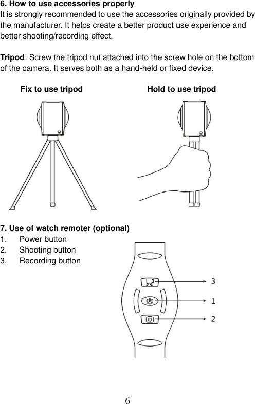  6  6. How to use accessories properly It is strongly recommended to use the accessories originally provided by the manufacturer. It helps create a better product use experience and better shooting/recording effect.    Tripod: Screw the tripod nut attached into the screw hole on the bottom of the camera. It serves both as a hand-held or fixed device.    Fix to use tripod                                Hold to use tripod               7. Use of watch remoter (optional) 1.  Power button 2.  Shooting button 3.  Recording button               