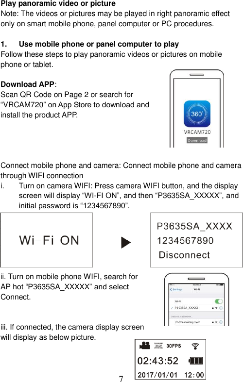  7  Play panoramic video or picture   Note: The videos or pictures may be played in right panoramic effect only on smart mobile phone, panel computer or PC procedures.    1.  Use mobile phone or panel computer to play Follow these steps to play panoramic videos or pictures on mobile phone or tablet.  Download APP: Scan QR Code on Page 2 or search for “VRCAM720” on App Store to download and install the product APP.     Connect mobile phone and camera: Connect mobile phone and camera through WIFI connection i.  Turn on camera WIFI: Press camera WIFI button, and the display screen will display “WI-FI ON”, and then “P3635SA_XXXXX”, and initial password is “1234567890”.               ii. Turn on mobile phone WIFI, search for AP hot “P3635SA_XXXXX” and select Connect.       iii. If connected, the camera display screen will display as below picture.    