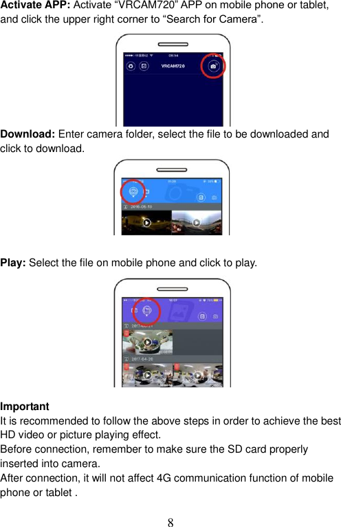  8   Activate APP: Activate “VRCAM720” APP on mobile phone or tablet, and click the upper right corner to “Search for Camera”.          Download: Enter camera folder, select the file to be downloaded and click to download.        Play: Select the file on mobile phone and click to play.            Important It is recommended to follow the above steps in order to achieve the best HD video or picture playing effect.   Before connection, remember to make sure the SD card properly inserted into camera.   After connection, it will not affect 4G communication function of mobile phone or tablet .    