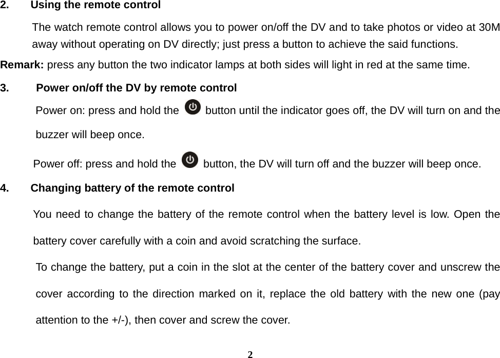  22.  Using the remote control The watch remote control allows you to power on/off the DV and to take photos or video at 30M away without operating on DV directly; just press a button to achieve the said functions.   Remark: press any button the two indicator lamps at both sides will light in red at the same time. 3.    Power on/off the DV by remote control Power on: press and hold the    button until the indicator goes off, the DV will turn on and the buzzer will beep once. Power off: press and hold the    button, the DV will turn off and the buzzer will beep once. 4.  Changing battery of the remote control       You need to change the battery of the remote control when the battery level is low. Open the battery cover carefully with a coin and avoid scratching the surface.   To change the battery, put a coin in the slot at the center of the battery cover and unscrew the cover according to the direction marked on it, replace the old battery with the new one (pay attention to the +/-), then cover and screw the cover.   