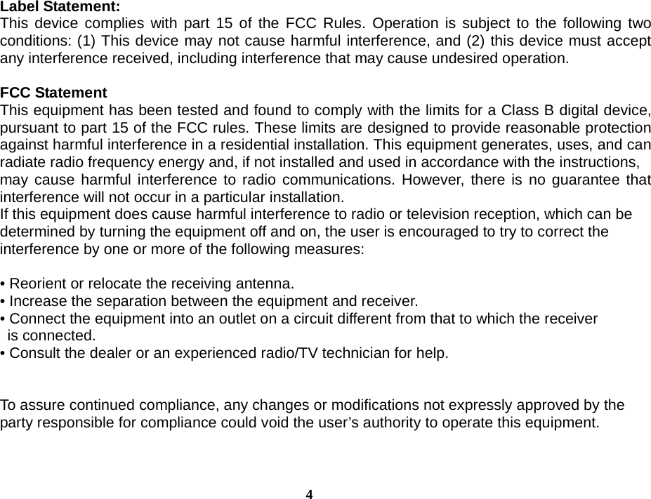  4Label Statement: This device complies with part 15 of the FCC Rules. Operation is subject to the following two conditions: (1) This device may not cause harmful interference, and (2) this device must accept any interference received, including interference that may cause undesired operation.  FCC Statement This equipment has been tested and found to comply with the limits for a Class B digital device, pursuant to part 15 of the FCC rules. These limits are designed to provide reasonable protection against harmful interference in a residential installation. This equipment generates, uses, and can radiate radio frequency energy and, if not installed and used in accordance with the instructions, may cause harmful interference to radio communications. However, there is no guarantee that interference will not occur in a particular installation. If this equipment does cause harmful interference to radio or television reception, which can be determined by turning the equipment off and on, the user is encouraged to try to correct the interference by one or more of the following measures:  • Reorient or relocate the receiving antenna. • Increase the separation between the equipment and receiver. • Connect the equipment into an outlet on a circuit different from that to which the receiver is connected. • Consult the dealer or an experienced radio/TV technician for help.   To assure continued compliance, any changes or modifications not expressly approved by the party responsible for compliance could void the user’s authority to operate this equipment.    