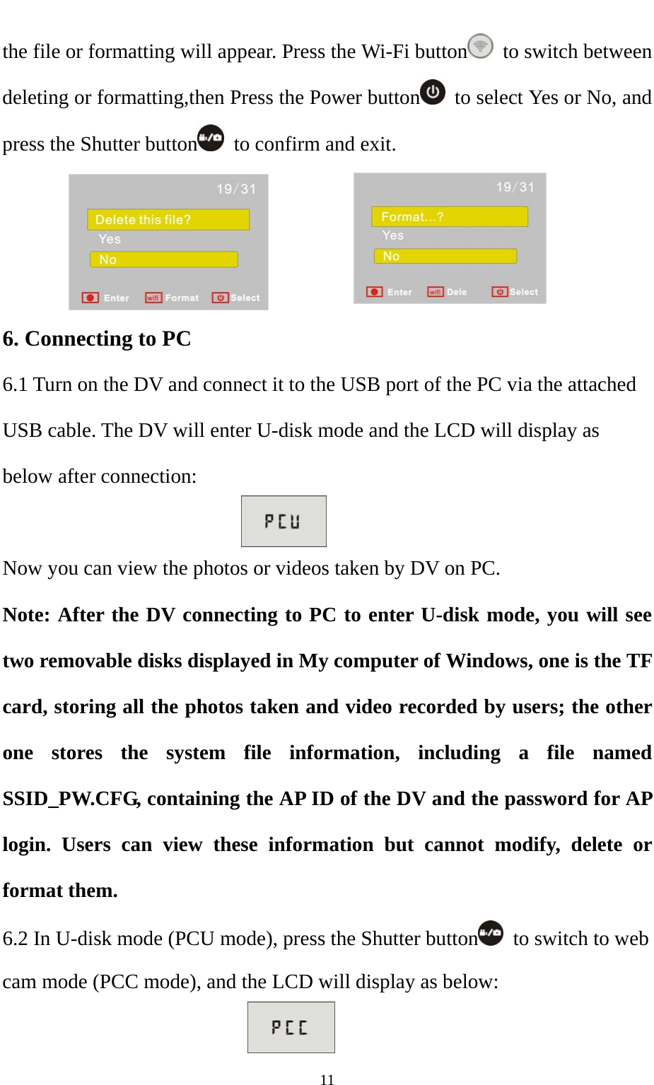   11the file or formatting will appear. Press the Wi-Fi button   to switch between deleting or formatting,then Press the Power button   to select Yes or No, and press the Shutter button   to confirm and exit.          6. Connecting to PC 6.1 Turn on the DV and connect it to the USB port of the PC via the attached USB cable. The DV will enter U-disk mode and the LCD will display as below after connection:  Now you can view the photos or videos taken by DV on PC.   Note: After the DV connecting to PC to enter U-disk mode, you will see two removable disks displayed in My computer of Windows, one is the TF card, storing all the photos taken and video recorded by users; the other one stores the system file information, including a file named SSID_PW.CFG, containing the AP ID of the DV and the password for AP login. Users can view these information but cannot modify, delete or format them.   6.2 In U-disk mode (PCU mode), press the Shutter button   to switch to web cam mode (PCC mode), and the LCD will display as below:  