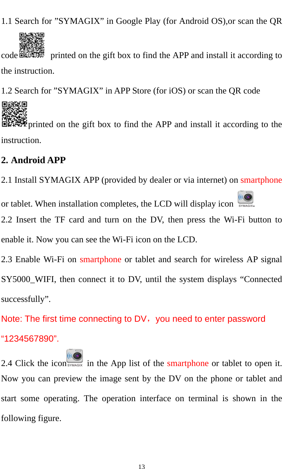   131.1 Search for ”SYMAGIX” in Google Play (for Android OS),or scan the QR code   printed on the gift box to find the APP and install it according to the instruction. 1.2 Search for ”SYMAGIX” in APP Store (for iOS) or scan the QR code printed on the gift box to find the APP and install it according to the instruction. 2. Android APP 2.1 Install SYMAGIX APP (provided by dealer or via internet) on smartphone or tablet. When installation completes, the LCD will display icon  . 2.2 Insert the TF card and turn on the DV, then press the Wi-Fi button to enable it. Now you can see the Wi-Fi icon on the LCD. 2.3 Enable Wi-Fi on smartphone or tablet and search for wireless AP signal SY5000_WIFI, then connect it to DV, until the system displays “Connected successfully”. Note: The first time connecting to DV，you need to enter password “1234567890”.   2.4 Click the icon   in the App list of the smartphone or tablet to open it. Now you can preview the image sent by the DV on the phone or tablet and start some operating. The operation interface on terminal is shown in the following figure.   