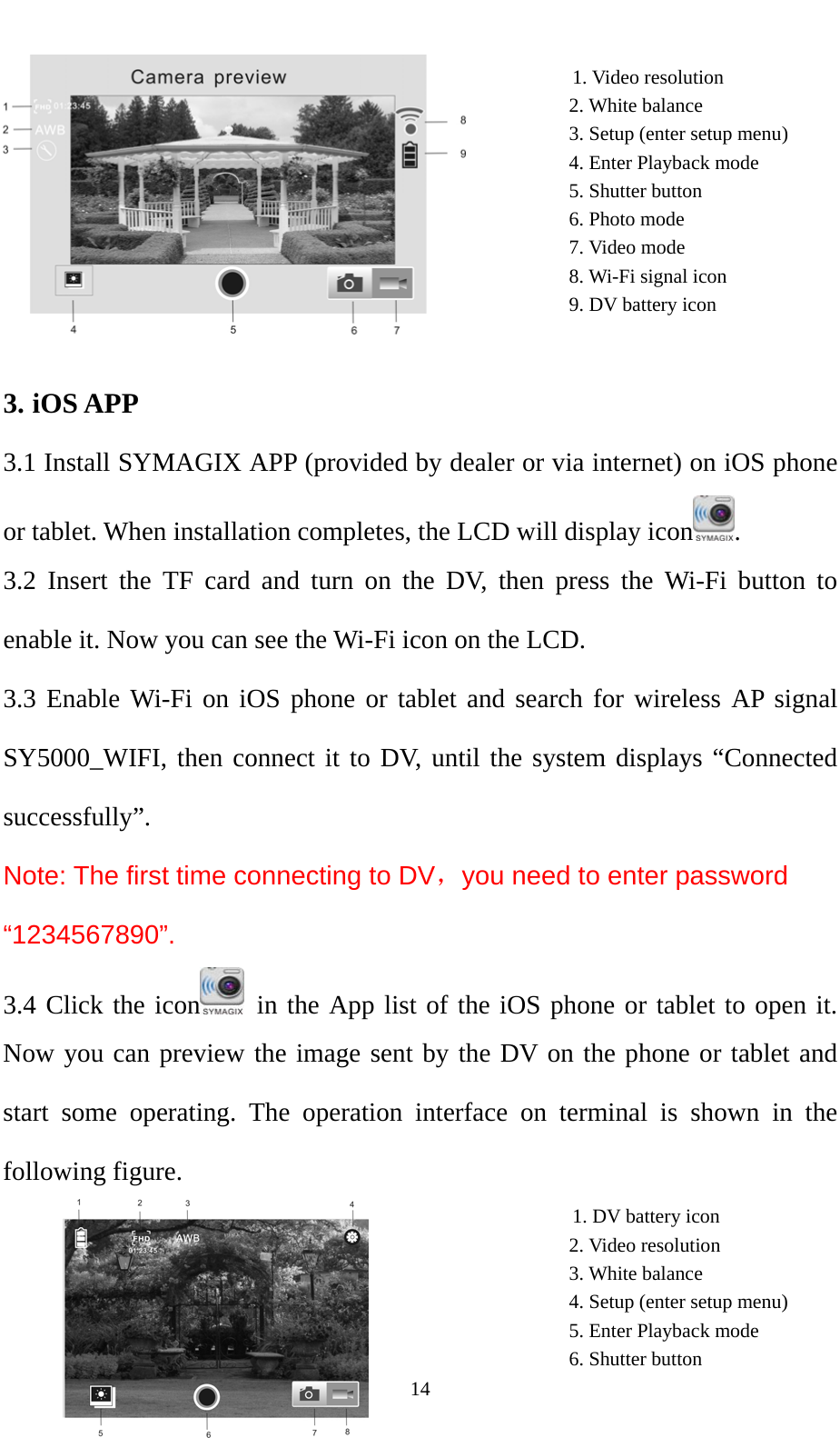   14                                                                                  1. Video resolution                                                          2. White balance                                                          3. Setup (enter setup menu)                                                                  4. Enter Playback mode                                                          5. Shutter button                                                          6. Photo mode                                                          7. Video mode                                                          8. Wi-Fi signal icon                                                          9. DV battery icon                                                                                             3. iOS APP 3.1 Install SYMAGIX APP (provided by dealer or via internet) on iOS phone or tablet. When installation completes, the LCD will display icon . 3.2 Insert the TF card and turn on the DV, then press the Wi-Fi button to enable it. Now you can see the Wi-Fi icon on the LCD. 3.3 Enable Wi-Fi on iOS phone or tablet and search for wireless AP signal SY5000_WIFI, then connect it to DV, until the system displays “Connected successfully”. Note: The first time connecting to DV，you need to enter password “1234567890”.   3.4 Click the icon  in the App list of the iOS phone or tablet to open it. Now you can preview the image sent by the DV on the phone or tablet and start some operating. The operation interface on terminal is shown in the following figure.                                            1. DV battery icon                                                          2. Video resolution                                                          3. White balance                                                                4. Setup (enter setup menu)                                                          5. Enter Playback mode                                                          6. Shutter button  