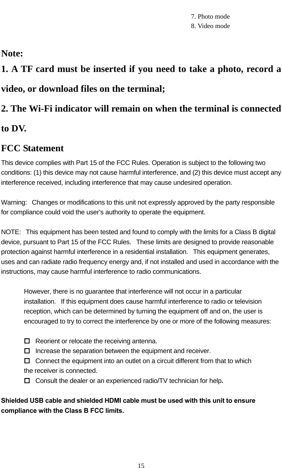   15                                                         7. Photo mode                                                          8. Video mode   Note:  1. A TF card must be inserted if you need to take a photo, record a video, or download files on the terminal; 2. The Wi-Fi indicator will remain on when the terminal is connected to DV. FCC Statement This device complies with Part 15 of the FCC Rules. Operation is subject to the following two conditions: (1) this device may not cause harmful interference, and (2) this device must accept any interference received, including interference that may cause undesired operation.  Warning:   Changes or modifications to this unit not expressly approved by the party responsible for compliance could void the user’s authority to operate the equipment.  NOTE:   This equipment has been tested and found to comply with the limits for a Class B digital device, pursuant to Part 15 of the FCC Rules.   These limits are designed to provide reasonable protection against harmful interference in a residential installation.   This equipment generates, uses and can radiate radio frequency energy and, if not installed and used in accordance with the instructions, may cause harmful interference to radio communications.  However, there is no guarantee that interference will not occur in a particular installation.   If this equipment does cause harmful interference to radio or television reception, which can be determined by turning the equipment off and on, the user is encouraged to try to correct the interference by one or more of the following measures:   Reorient or relocate the receiving antenna.  Increase the separation between the equipment and receiver.  Connect the equipment into an outlet on a circuit different from that to which the receiver is connected.  Consult the dealer or an experienced radio/TV technician for help.  Shielded USB cable and shielded HDMI cable must be used with this unit to ensure compliance with the Class B FCC limits. 