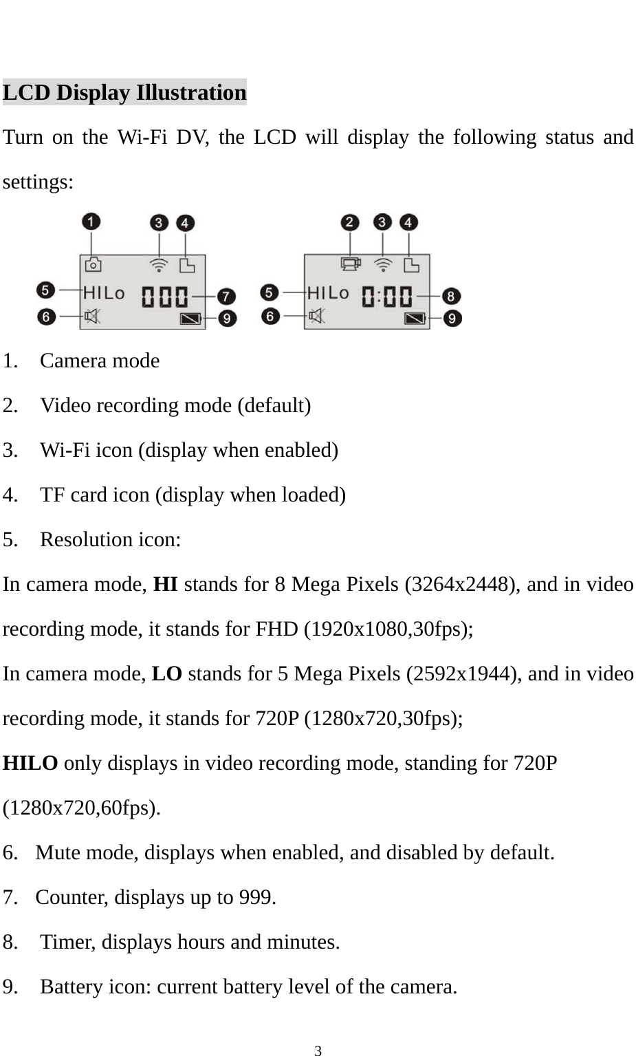   3    LCD Display Illustration Turn on the Wi-Fi DV, the LCD will display the following status and settings:  1.  Camera mode 2.    Video recording mode (default) 3.    Wi-Fi icon (display when enabled) 4.    TF card icon (display when loaded) 5.  Resolution icon: In camera mode, HI stands for 8 Mega Pixels (3264x2448), and in video recording mode, it stands for FHD (1920x1080,30fps); In camera mode, LO stands for 5 Mega Pixels (2592x1944), and in video recording mode, it stands for 720P (1280x720,30fps); HILO only displays in video recording mode, standing for 720P (1280x720,60fps). 6.   Mute mode, displays when enabled, and disabled by default.   7.   Counter, displays up to 999. 8.    Timer, displays hours and minutes.   9.    Battery icon: current battery level of the camera. 