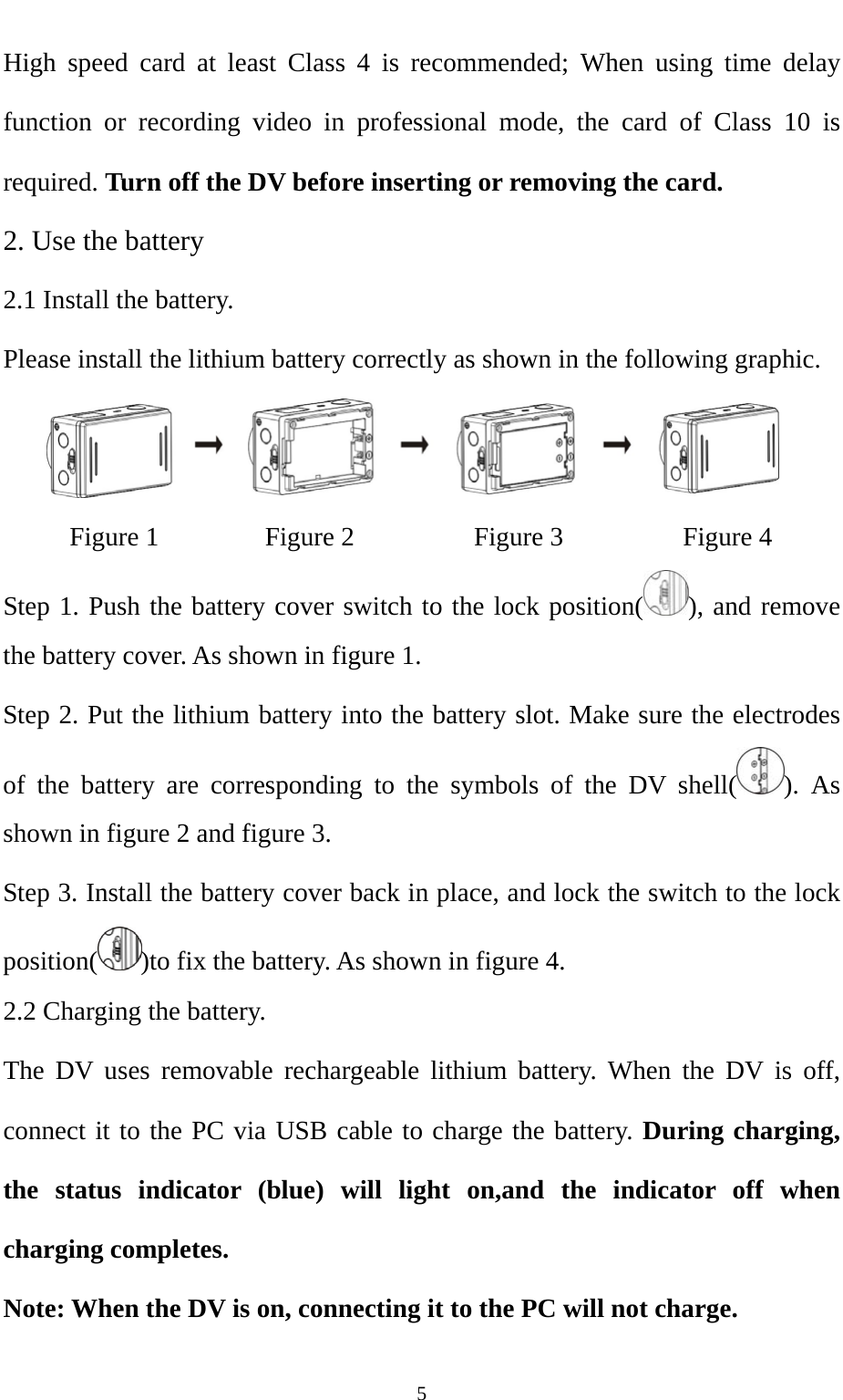   5High speed card at least Class 4 is recommended; When using time delay function or recording video in professional mode, the card of Class 10 is required. Turn off the DV before inserting or removing the card.   2. Use the battery 2.1 Install the battery. Please install the lithium battery correctly as shown in the following graphic.     Figure 1        Figure 2         Figure 3         Figure 4 Step 1. Push the battery cover switch to the lock position( ), and remove the battery cover. As shown in figure 1. Step 2. Put the lithium battery into the battery slot. Make sure the electrodes of the battery are corresponding to the symbols of the DV shell( ). As shown in figure 2 and figure 3. Step 3. Install the battery cover back in place, and lock the switch to the lock position( )to fix the battery. As shown in figure 4.  2.2 Charging the battery.   The DV uses removable rechargeable lithium battery. When the DV is off, connect it to the PC via USB cable to charge the battery. During charging, the status indicator (blue) will light on,and the indicator off when charging completes. Note: When the DV is on, connecting it to the PC will not charge. 