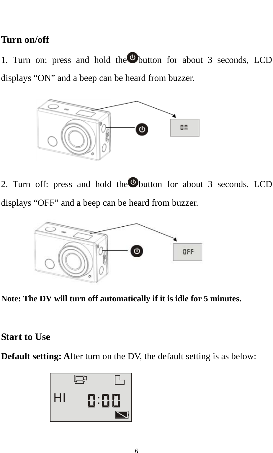   6 Turn on/off 1. Turn on: press and hold the button for about 3 seconds, LCD displays “ON” and a beep can be heard from buzzer.          2. Turn off: press and hold the button for about 3 seconds, LCD displays “OFF” and a beep can be heard from buzzer.        Note: The DV will turn off automatically if it is idle for 5 minutes.  Start to Use Default setting: After turn on the DV, the default setting is as below:     