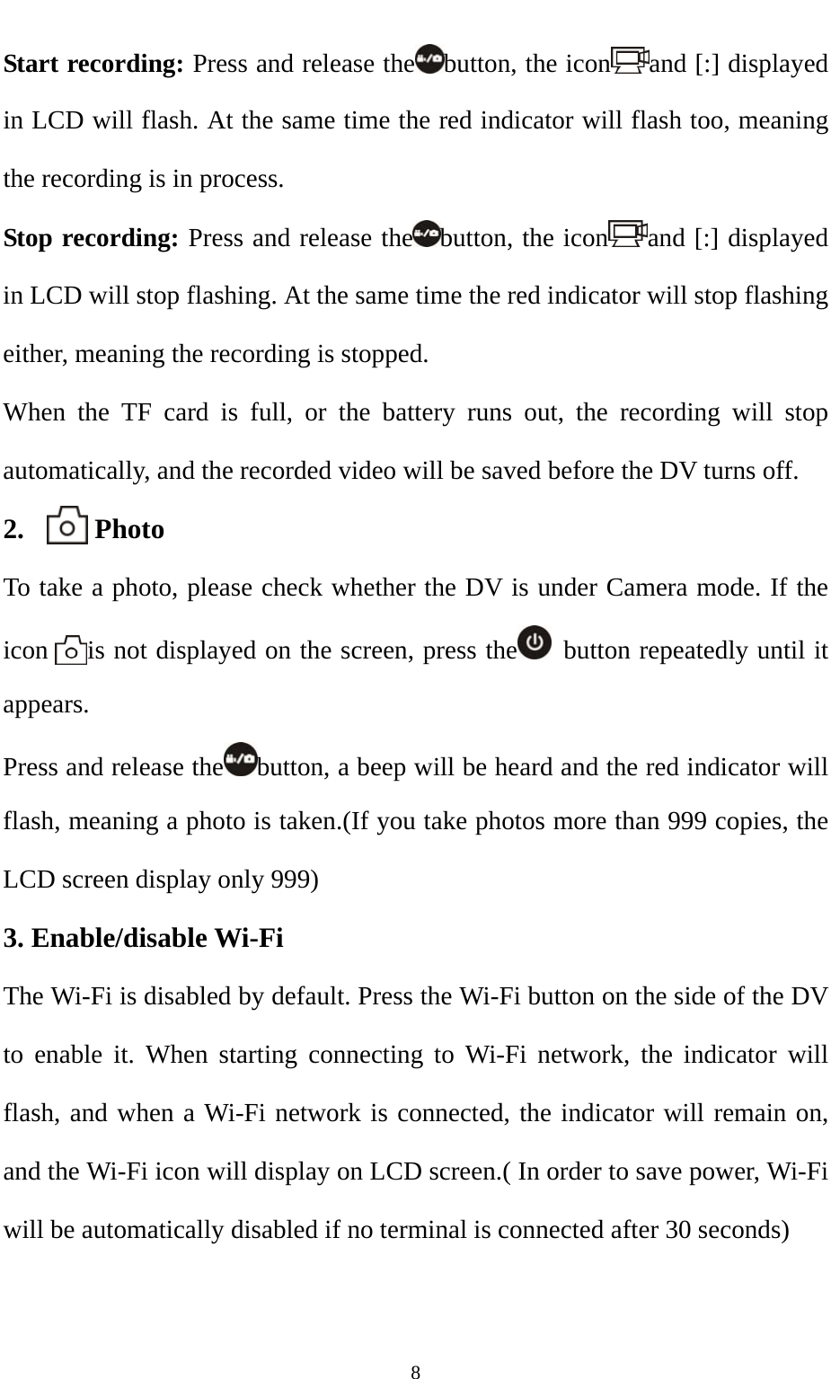   8Start recording: Press and release the button, the icon and [:] displayed in LCD will flash. At the same time the red indicator will flash too, meaning the recording is in process. Stop recording: Press and release the button, the icon and [:] displayed in LCD will stop flashing. At the same time the red indicator will stop flashing either, meaning the recording is stopped.   When the TF card is full, or the battery runs out, the recording will stop automatically, and the recorded video will be saved before the DV turns off.   2.     Photo To take a photo, please check whether the DV is under Camera mode. If the icon      is not displayed on the screen, press the   button repeatedly until it appears. Press and release the button, a beep will be heard and the red indicator will flash, meaning a photo is taken.(If you take photos more than 999 copies, the LCD screen display only 999)   3. Enable/disable Wi-Fi                                            The Wi-Fi is disabled by default. Press the Wi-Fi button on the side of the DV to enable it. When starting connecting to Wi-Fi network, the indicator will flash, and when a Wi-Fi network is connected, the indicator will remain on, and the Wi-Fi icon will display on LCD screen.( In order to save power, Wi-Fi will be automatically disabled if no terminal is connected after 30 seconds) 