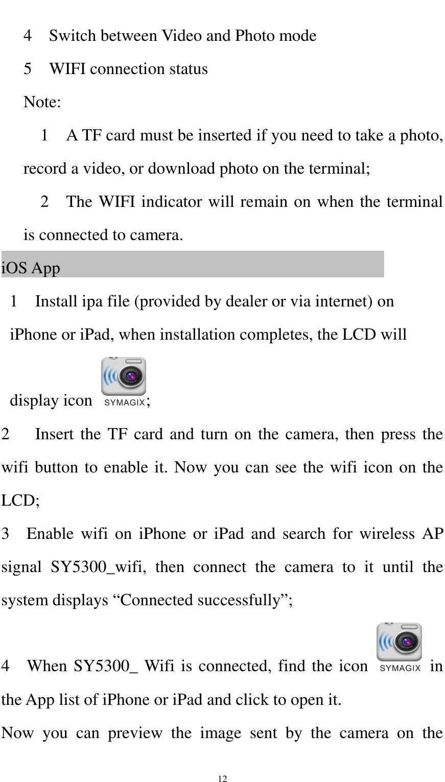    12 4    Switch between Video and Photo mode 5    WIFI connection status Note:       1    A TF card must be inserted if you need to take a photo, record a video, or download photo on the terminal;     2    The WIFI indicator will remain on when the terminal is connected to camera. iOS App                                                                                 1    Install ipa file (provided by dealer or via internet) on iPhone or iPad, when installation completes, the LCD will display icon  ; 2      Insert the TF card and turn on the camera, then press the wifi button to enable it. Now you can see the wifi icon on the LCD; 3    Enable  wifi  on iPhone or  iPad and  search  for wireless  AP signal  SY5300_wifi,  then  connect  the  camera  to  it  until  the system displays “Connected successfully”; 4    When SY5300_ Wifi is connected, find the icon    in the App list of iPhone or iPad and click to open it. Now  you  can  preview  the  image  sent  by  the  camera  on  the 