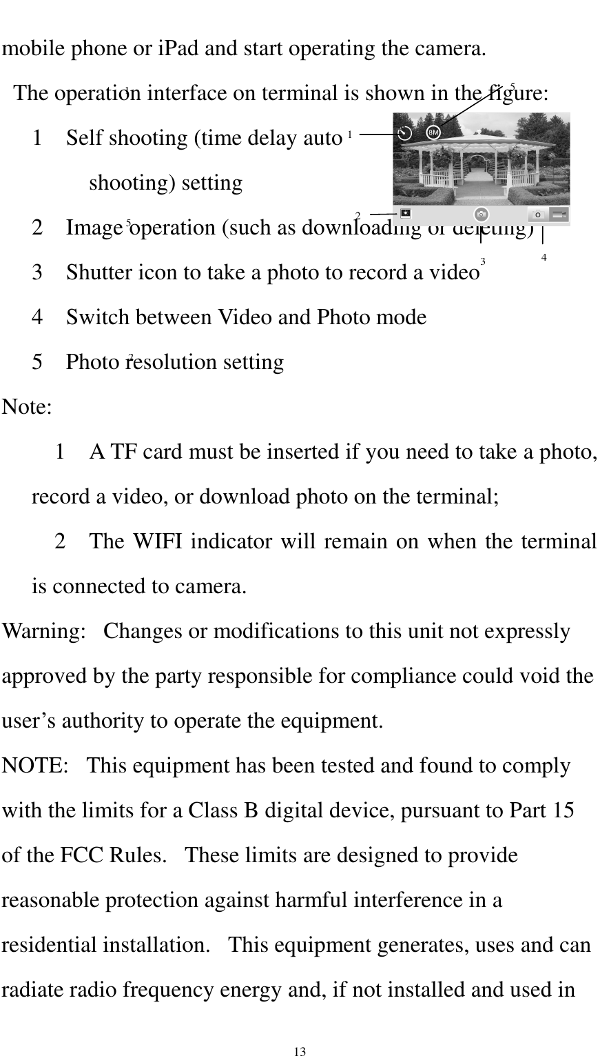    13 mobile phone or iPad and start operating the camera.   The operation interface on terminal is shown in the figure: 1    Self shooting (time delay auto           shooting) setting 2    Image operation (such as downloading or deleting) 3    Shutter icon to take a photo to record a video 4    Switch between Video and Photo mode 5    Photo resolution setting Note:       1    A TF card must be inserted if you need to take a photo, record a video, or download photo on the terminal;     2    The WIFI indicator will remain on when the terminal is connected to camera. Warning:   Changes or modifications to this unit not expressly approved by the party responsible for compliance could void the user’s authority to operate the equipment. NOTE:   This equipment has been tested and found to comply with the limits for a Class B digital device, pursuant to Part 15 of the FCC Rules.   These limits are designed to provide reasonable protection against harmful interference in a residential installation.   This equipment generates, uses and can radiate radio frequency energy and, if not installed and used in 2 4 5 1 1 2 3 5 