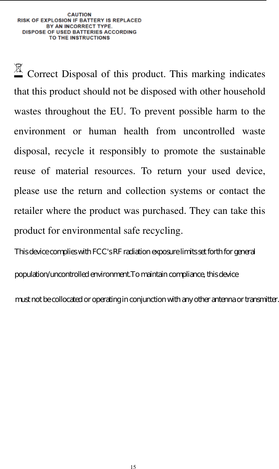    15     Correct Disposal of this product. This marking indicates that this product should not be disposed with other household wastes throughout the EU. To prevent possible harm to the environment  or  human  health  from  uncontrolled  waste disposal,  recycle  it  responsibly  to  promote  the  sustainable reuse  of  material  resources.  To  return  your  used  device, please  use  the  return  and  collection  systems  or  contact  the retailer where the product was purchased. They can take this product for environmental safe recycling.   This device complies with FCC&apos;s RF radiation exposure limits set forth for generalpopulation/uncontrolled environment.To maintain compliance, this devicemust not be collocated or operating in conjunction with any other antenna or transmitter.