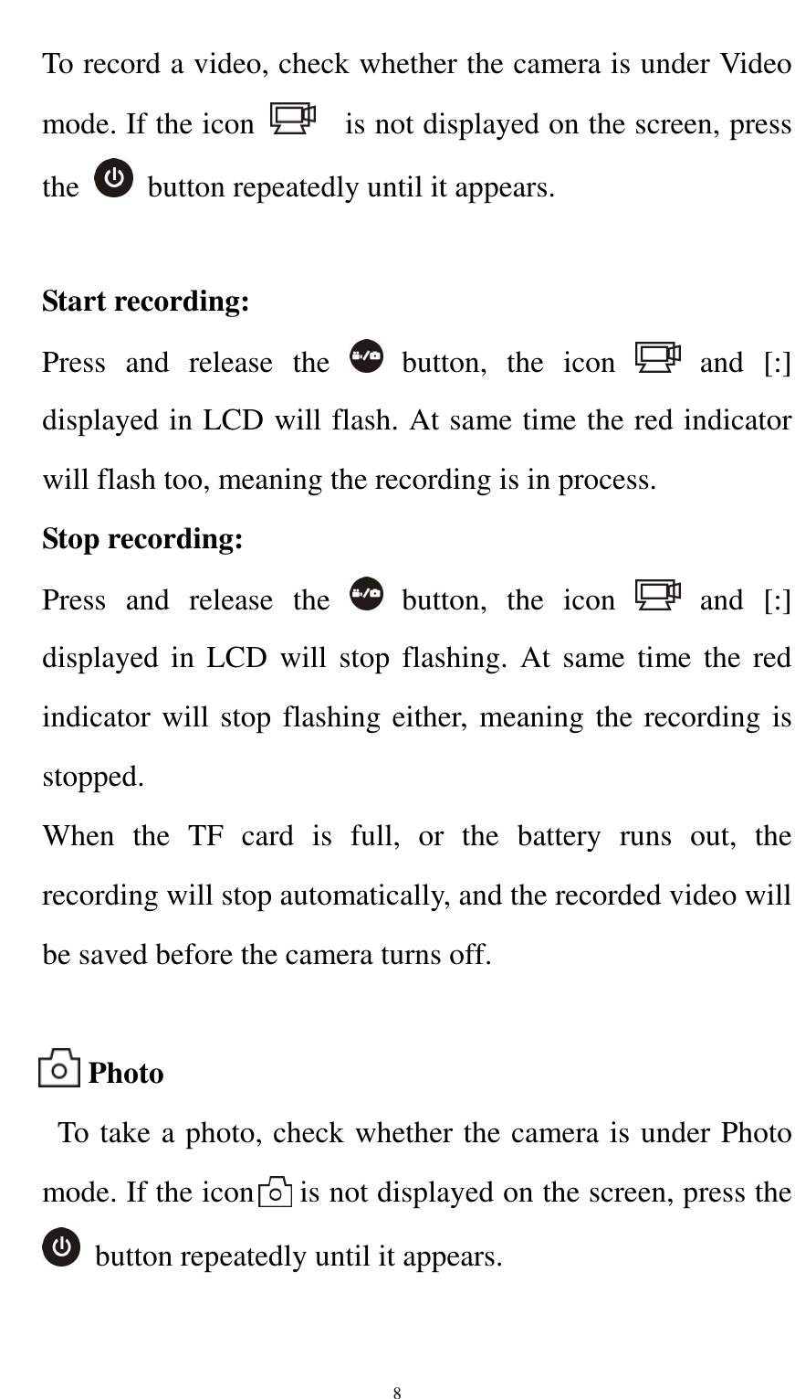    8To record a video, check whether the camera is under Video mode. If the icon      is not displayed on the screen, press the    button repeatedly until it appears.  Start recording: Press  and  release  the    button,  the  icon    and  [:] displayed in LCD will flash. At same time the red indicator will flash too, meaning the recording is in process. Stop recording: Press  and  release  the    button,  the  icon    and  [:] displayed  in  LCD will  stop flashing.  At same  time  the red indicator will stop flashing either, meaning the recording is stopped.   When  the  TF  card  is  full,  or  the  battery  runs  out,  the recording will stop automatically, and the recorded video will be saved before the camera turns off.          Photo   To take a photo, check whether the camera is under Photo mode. If the icon      is not displayed on the screen, press the   button repeatedly until it appears.  