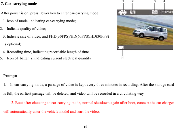  107. Car-carrying mode     After power is on, press Power key to enter car-carrying mode   1. Icon of mode, indicating car-carrying mode;      2.  Indicate quality of video;  3. Indicate size of video, and FHD(30FPS)/HD(60FPS)/HD(30FPS) is optional;         4. Recording time, indicating recordable length of time.      5.  Icon of  batter y, indicating current electrical quantity   Prompt: 1.    In car-carrying mode, a passage of video is kept every three minutes in recording. After the storage card is full, the earliest passage will be deleted, and video will be recorded in a circulating way.   2. Boot after choosing to car-carrying mode, normal shutdown again after boot, connect the car charger will automatically enter the vehicle model and start the video.  