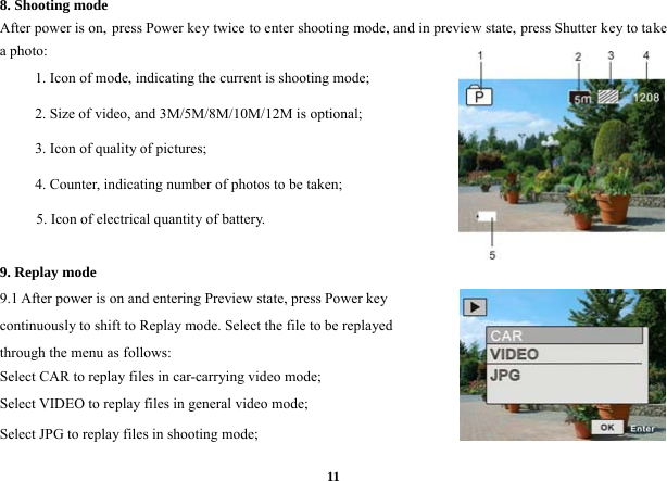  118. Shooting mode   After power is on, press Power key twice to enter shooting mode, and in preview state, press Shutter key to take a photo:   1. Icon of mode, indicating the current is shooting mode; 2. Size of video, and 3M/5M/8M/10M/12M is optional;   3. Icon of quality of pictures;   4. Counter, indicating number of photos to be taken;   5. Icon of electrical quantity of battery.       9. Replay mode   9.1 After power is on and entering Preview state, press Power key continuously to shift to Replay mode. Select the file to be replayed through the menu as follows:   Select CAR to replay files in car-carrying video mode;   Select VIDEO to replay files in general video mode; Select JPG to replay files in shooting mode;    