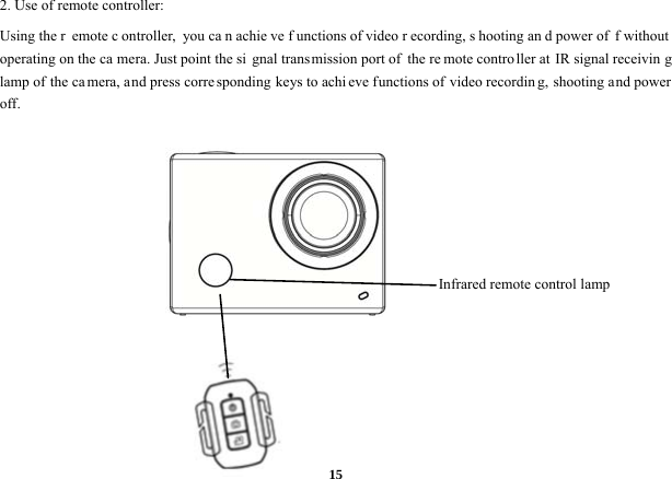  152. Use of remote controller:   Using the r emote c ontroller, you ca n achie ve f unctions of video r ecording, s hooting an d power of f without operating on the ca mera. Just point the si gnal trans mission port of  the re mote contro ller at  IR signal receivin g lamp of the camera, and press corre sponding keys to achi eve functions of video recording, shooting and power off.            Infrared remote control lamp   