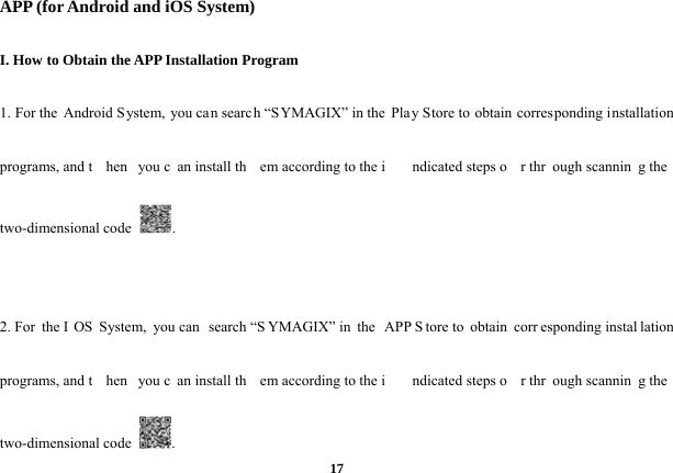  17APP (for Android and iOS System) I. How to Obtain the APP Installation Program 1. For the Android S ystem, you can search “SYMAGIX” in the  Play Store to obtain corres ponding installation programs, and t hen you c an install th em according to the i ndicated steps o r thr ough scannin g the two-dimensional code  .  2. For  the I OS System, you can  search “S YMAGIX” in  the  APP S tore to  obtain  corr esponding instal lation programs, and t hen you c an install th em according to the i ndicated steps o r thr ough scannin g the two-dimensional code  . 