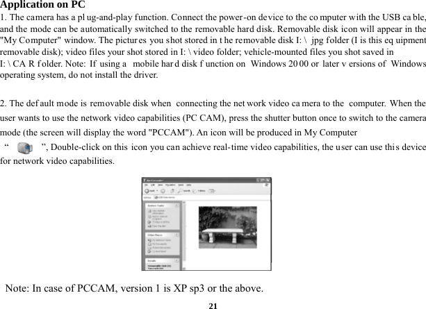  21Application on PC 1. The camera has a pl ug-and-play function. Connect the power-on device to the co mputer with the USB ca ble, and the mode can be automatically switched to the removable hard disk. Removable disk icon will appear in the &quot;My Computer&quot; window. The pictures you shot stored in t he removable disk I: \  jpg folder (I is this eq uipment removable disk); video files your shot stored in I: \ video folder; vehicle-mounted files you shot saved in I: \ CA R f older. Note:  If  using a  mobile har d disk f unction on  Windows 20 00 or  later v ersions of  Windows operating system, do not install the driver.  2. The def ault mode is  removable disk when  connecting the net work video ca mera to the  computer. When the user wants to use the network video capabilities (PC CAM), press the shutter button once to switch to the camera mode (the screen will display the word &quot;PCCAM&quot;). An icon will be produced in My Computer   “              ”, Double-click on this icon you can achieve real-time video capabilities, the user can use thi s device for network video capabilities.                                                                 Note: In case of PCCAM, version 1 is XP sp3 or the above. 