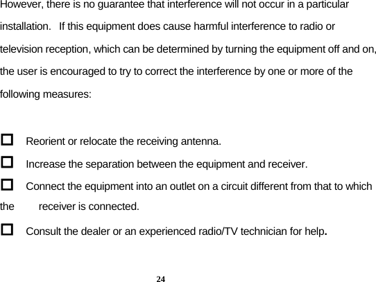  24 However, there is no guarantee that interference will not occur in a particular installation.   If this equipment does cause harmful interference to radio or television reception, which can be determined by turning the equipment off and on, the user is encouraged to try to correct the interference by one or more of the following measures:   Reorient or relocate the receiving antenna.  Increase the separation between the equipment and receiver.  Connect the equipment into an outlet on a circuit different from that to which the         receiver is connected.  Consult the dealer or an experienced radio/TV technician for help.  