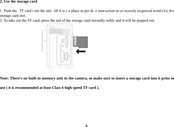  62. Use the storage card      1. Push the  TF card i nto the slot  till it is i n place as per th e instr uction in co ncavely en graved word s b y th e storage card slot.   2. To take out the TF card, press the tail of the storage card inwardly softly and it will be popped out.         Note: There’s no built-in memory unit in the camera, so make sure to insert a storage card into it prior to use ( it is recommended at least Class 6 high speed TF card ).         