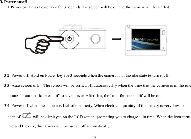  73. Power on/off      3.1 Power on: Press Power key for 3 seconds, the screen will be on and the camera will be started.           3.2. Power off: Hold on Power key for 3 seconds when the camera is in the idle state to turn it off.       3.3. Auto screen off:    The screen will be turned off automatically when the time that the camera is in the idle state for automatic screen off to save power. After that, the lamp for screen off will be on.       3.4. Power off when the camera is lack of electricity. When electrical quantity of the battery is very low, an icon of    will be displayed on the LCD screen, prompting you to charge it in time. When the icon turns red and flickers, the camera will be turned off automatically.   