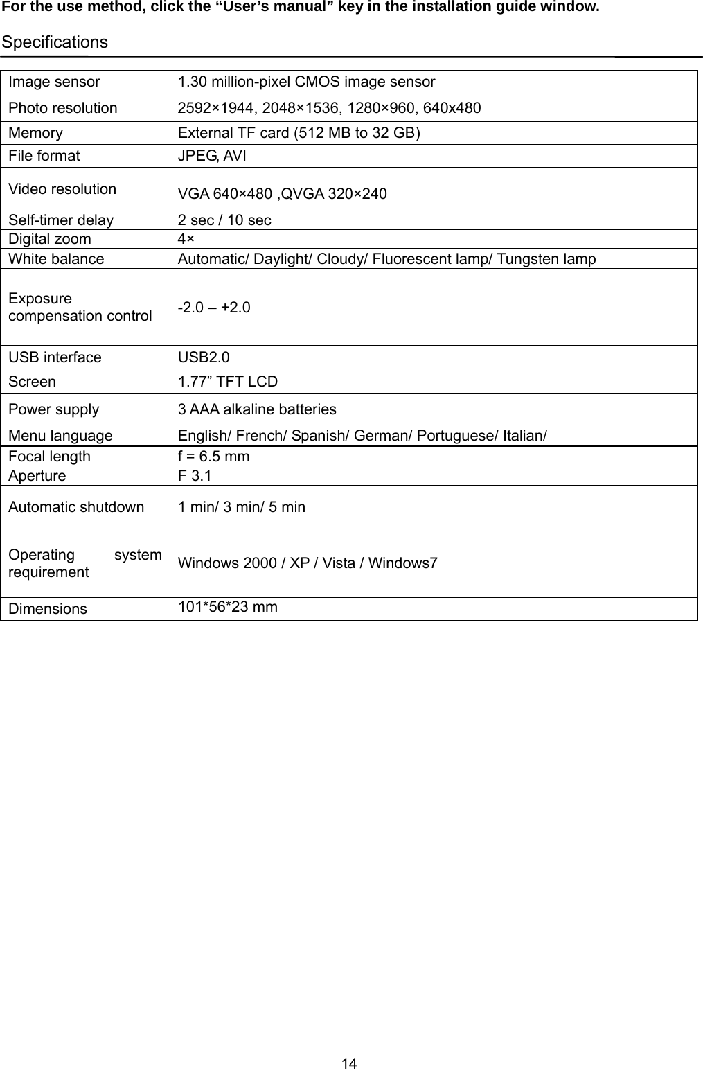 14  For the use method, click the “User’s manual” key in the installation guide window.  Specifications  Image sensor  1.30 million-pixel CMOS image sensor Photo resolution  2592×1944, 2048×1536, 1280×960, 640x480 Memory  External TF card (512 MB to 32 GB) File format  JPEG, AVI Video resolution   VGA 640×480 ,QVGA 320×240 Self-timer delay  2 sec / 10 sec Digital zoom  4× White balance  Automatic/ Daylight/ Cloudy/ Fluorescent lamp/ Tungsten lamp Exposure compensation control  -2.0 – +2.0 USB interface  USB2.0 Screen 1.77” TFT LCD Power supply  3 AAA alkaline batteries Menu language  English/ French/ Spanish/ German/ Portuguese/ Italian/ Focal length  f = 6.5 mm Aperture F 3.1 Automatic shutdown  1 min/ 3 min/ 5 min Operating system requirement  Windows 2000 / XP / Vista / Windows7 Dimensions  101*56*23 mm  
