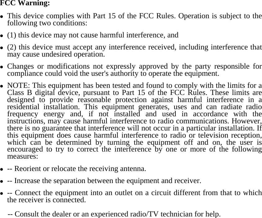 FCC Warning: z This device complies with Part 15 of the FCC Rules. Operation is subject to the following two conditions:   z (1) this device may not cause harmful interference, and z (2) this device must accept any interference received, including interference that may cause undesired operation. z Changes or modifications not expressly approved by the party responsible for compliance could void the user&apos;s authority to operate the equipment. z NOTE: This equipment has been tested and found to comply with the limits for a Class B digital device, pursuant to Part 15 of the FCC Rules. These limits are designed to provide reasonable protection against harmful interference in a residential installation. This equipment generates, uses and can radiate radio frequency energy and, if not installed and used in accordance with the instructions, may cause harmful interference to radio communications. However, there is no guarantee that interference will not occur in a particular installation. If this equipment does cause harmful interference to radio or television reception, which can be determined by turning the equipment off and on, the user is encouraged to try to correct the interference by one or more of the following measures: z -- Reorient or relocate the receiving antenna. z -- Increase the separation between the equipment and receiver. z -- Connect the equipment into an outlet on a circuit different from that to which the receiver is connected. -- Consult the dealer or an experienced radio/TV technician for help.  