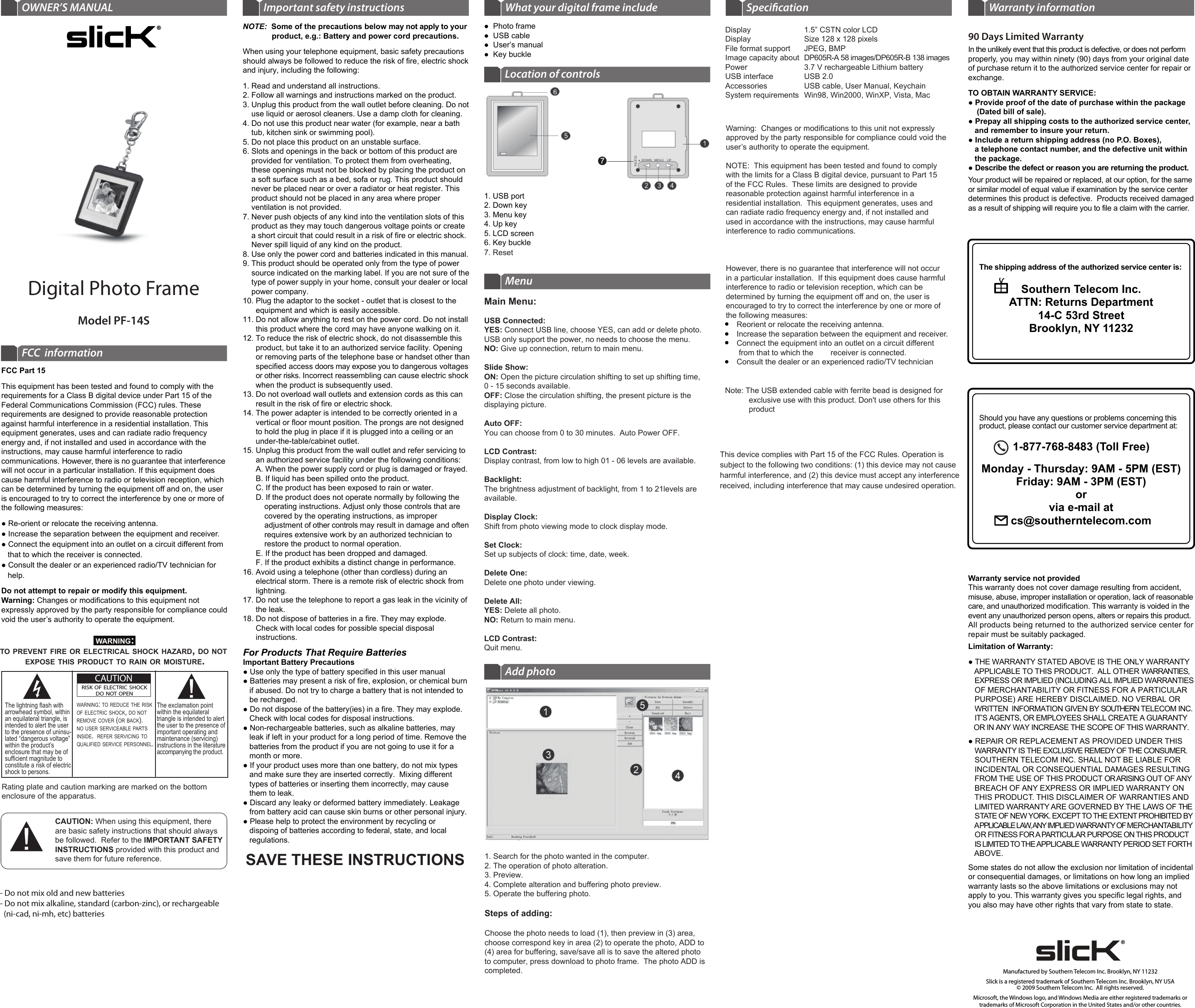 Warranty service not providedThis warranty does not cover damage resulting from accident, misuse, abuse, improper installation or operation, lack of reasonable care, and unauthorized modification. This warranty is voided in the event any unauthorized person opens, alters or repairs this product. All products being returned to the authorized service center for repair must be suitably packaged.Limitation of Warranty:● THE WARRANTY STATED ABOVE IS THE ONLY WARRANTY    APPLICABLE TO THIS PRODUCT.  ALL OTHER WARRANTIES,     EXPRESS OR IMPLIED (INCLUDING ALL IMPLIED WARRANTIES    OF MERCHANTABILITY OR FITNESS FOR A PARTICULAR   PURPOSE) ARE HEREBY DISCLAIMED. NO VERBAL OR    WRITTEN  INFORMATION GIVEN BY SOUTHERN TELECOM INC.     IT’S AGENTS, OR EMPLOYEES SHALL CREATE A GUARANTY    OR IN ANY WAY INCREASE THE SCOPE OF THIS WARRANTY.● REPAIR OR REPLACEMENT AS PROVIDED UNDER THIS    WARRANTY IS THE EXCLUSIVE REMEDY OF THE CONSUMER.     SOUTHERN TELECOM INC. SHALL NOT BE LIABLE FOR    INCIDENTAL OR CONSEQUENTIAL DAMAGES RESULTING    FROM THE USE OF THIS PRODUCT OR ARISING OUT OF ANY    BREACH OF ANY EXPRESS OR IMPLIED WARRANTY ON    THIS PRODUCT. THIS DISCLAIMER OF WARRANTIES AND    LIMITED WARRANTY ARE GOVERNED BY THE LAWS OF THE    STATE OF NEW YORK. EXCEPT TO THE EXTENT PROHIBITED BY    APPLICABLE LAW, ANY IMPLIED WARRANTY OF MERCHANTABILITY    OR FITNESS FOR A PARTICULAR PURPOSE ON THIS PRODUCT    IS LIMITED TO THE APPLICABLE WARRANTY PERIOD SET FORTH    ABOVE.Some states do not allow the exclusion nor limitation of incidental or consequential damages, or limitations on how long an implied warranty lasts so the above limitations or exclusions may not apply to you. This warranty gives you specific legal rights, and you also may have other rights that vary from state to state.The shipping address of the authorized service center is:Southern Telecom Inc.ATTN: Returns Department14-C 53rd StreetBrooklyn, NY 11232Should you have any questions or problems concerning this product, please contact our customer service department at:1-877-768-8483 (Toll Free)Monday - Thursday: 9AM - 5PM (EST)Friday: 9AM - 3PM (EST)orvia e-mail at cs@southerntelecom.com90 Days Limited WarrantyIn the unlikely event that this product is defective, or does not perform properly, you may within ninety (90) days from your original date of purchase return it to the authorized service center for repair or exchange.TO OBTAIN WARRANTY SERVICE:● Provide proof of the date of purchase within the package     (Dated bill of sale).● Prepay all shipping costs to the authorized service center,    and remember to insure your return.● Include a return shipping address (no P.O. Boxes),    a telephone contact number, and the defective unit within    the package.● Describe the defect or reason you are returning the product.Your product will be repaired or replaced, at our option, for the same or similar model of equal value if examination by the service center determines this product is defective.  Products received damaged as a result of shipping will require you to file a claim with the carrier.Warranty informationSpeciﬁcationSAVE THESE INSTRUCTIONSNOTE:  Some of the precautions below may not apply to your                                      product, e.g.: Battery and power cord precautions.When using your telephone equipment, basic safety precautions should always be followed to reduce the risk of fire, electric shock and injury, including the following:1. Read and understand all instructions.2. Follow all warnings and instructions marked on the product.3. Unplug this product from the wall outlet before cleaning. Do not     use liquid or aerosol cleaners. Use a damp cloth for cleaning.4. Do not use this product near water (for example, near a bath     tub, kitchen sink or swimming pool).5. Do not place this product on an unstable surface.6. Slots and openings in the back or bottom of this product are     provided for ventilation. To protect them from overheating,      these openings must not be blocked by placing the product on      a soft surface such as a bed, sofa or rug. This product should     never be placed near or over a radiator or heat register. This     product should not be placed in any area where proper     ventilation is not provided.7. Never push objects of any kind into the ventilation slots of this     product as they may touch dangerous voltage points or create     a short circuit that could result in a risk of fire or electric shock.     Never spill liquid of any kind on the product.8. Use only the power cord and batteries indicated in this manual.9. This product should be operated only from the type of power     source indicated on the marking label. If you are not sure of the     type of power supply in your home, consult your dealer or local     power company.10. Plug the adaptor to the socket - outlet that is closest to the       equipment and which is easily accessible.11. Do not allow anything to rest on the power cord. Do not install       this product where the cord may have anyone walking on it.12. To reduce the risk of electric shock, do not disassemble this       product, but take it to an authorized service facility. Opening        or removing parts of the telephone base or handset other than       specified access doors may expose you to dangerous voltages       or other risks. Incorrect reassembling can cause electric shock       when the product is subsequently used.13. Do not overload wall outlets and extension cords as this can       result in the risk of fire or electric shock.14. The power adapter is intended to be correctly oriented in a       vertical or floor mount position. The prongs are not designed        to hold the plug in place if it is plugged into a ceiling or an       under-the-table/cabinet outlet.15. Unplug this product from the wall outlet and refer servicing to       an authorized service facility under the following conditions:A. When the power supply cord or plug is damaged or frayed.B. If liquid has been spilled onto the product.C. If the product has been exposed to rain or water.D. If the product does not operate normally by following the     operating instructions. Adjust only those controls that are     covered by the operating instructions, as improper     adjustment of other controls may result in damage and often     requires extensive work by an authorized technician to     restore the product to normal operation.E. If the product has been dropped and damaged.F. If the product exhibits a distinct change in performance.16. Avoid using a telephone (other than cordless) during an       electrical storm. There is a remote risk of electric shock from       lightning.17. Do not use the telephone to report a gas leak in the vicinity of       the leak.18. Do not dispose of batteries in a fire. They may explode.        Check with local codes for possible special disposal       instructions. Important safety instructions What your digital frame includeCAUTION: When using this equipment, thereare basic safety instructions that should alwaysbe followed.  Refer to the IMPORTANT SAFETYINSTRUCTIONS provided with this product andsave them for future reference.Rating plate and caution marking are marked on the bottom enclosure of the apparatus.WARNING:TO PREVENT FIRE OR ELECTRICAL SHOCK HAZARD, DO NOT EXPOSE THIS PRODUCT TO RAIN OR MOISTURE.CAUTIONRISK OF ELECTRIC SHOCKDO NOT OPENCAUTIONRISK OF ELECTRIC SHOCKDO NOT OPENWARNING: TO REDUCE THE RISK OF ELECTRIC SHOCK, DO NOT REMOVE COVER (OR BACK).NO USER SERVICEABLE PARTSINSIDE.  REFER SERVICING TO QUALIFIED SERVICE PERSONNEL.The lightning flash with arrowhead symbol, within an equilateral triangle, isintended to alert the userto the presence of uninsu-lated “dangerous voltage”within the product’s enclosure that may be ofsufficient magnitude to constitute a risk of electricshock to persons.The exclamation point within the equilateral triangle is intended to alert the user to the presence ofimportant operating and maintenance (servicing)instructions in the literatureaccompanying the product.FCC Part 15This equipment has been tested and found to comply with the requirements for a Class B digital device under Part 15 of the Federal Communications Commission (FCC) rules. These requirements are designed to provide reasonable protection against harmful interference in a residential installation. This equipment generates, uses and can radiate radio frequency energy and, if not installed and used in accordance with the instructions, may cause harmful interference to radio communications. However, there is no guarantee that interference will not occur in a particular installation. If this equipment does cause harmful interference to radio or television reception, which can be determined by turning the equipment off and on, the user is encouraged to try to correct the interference by one or more of the following measures:● Re-orient or relocate the receiving antenna.● Increase the separation between the equipment and receiver.● Connect the equipment into an outlet on a circuit different from    that to which the receiver is connected.● Consult the dealer or an experienced radio/TV technician for    help.Do not attempt to repair or modify this equipment.Warning: Changes or modifications to this equipment not  expressly approved by the party responsible for compliance could void the user’s authority to operate the equipment.FCC  informationModel PF-14SDigital Photo FrameOWNER’S MANUALFor Products That Require BatteriesImportant Battery Precautions● Use only the type of battery specified in this user manual● Batteries may present a risk of fire, explosion, or chemical burn   if abused. Do not try to charge a battery that is not intended to   be recharged.● Do not dispose of the battery(ies) in a fire. They may explode.   Check with local codes for disposal instructions.● Non-rechargeable batteries, such as alkaline batteries, may   leak if left in your product for a long period of time. Remove the   batteries from the product if you are not going to use it for a   month or more.● If your product uses more than one battery, do not mix types   and make sure they are inserted correctly.  Mixing different   types of batteries or inserting them incorrectly, may cause   them to leak.● Discard any leaky or deformed battery immediately. Leakage   from battery acid can cause skin burns or other personal injury.● Please help to protect the environment by recycling or    dispoing of batteries according to federal, state, and local   regulations.●  Photo frame●  USB cable●  User’s manual●  Key buckleMenuAdd photoLocation of controlsManufactured by Southern Telecom Inc. Brooklyn, NY 11232Slick is a registered trademark of Southern Telecom Inc. Brooklyn, NY USA© 2009 Southern Telecom Inc.  All rights reserved.Microsoft, the Windows logo, and Windows Media are either registered trademarks or trademarks of Microsoft Corporation in the United States and/or other countries.1. USB port2. Down key3. Menu key4. Up key5. LCD screen6. Key buckleMain Menu:USB Connected:YES: Connect USB line, choose YES, can add or delete photo.USB only support the power, no needs to choose the menu.NO: Give up connection, return to main menu.Slide Show:ON: Open the picture circulation shifting to set up shifting time, 0 - 15 seconds available.OFF: Close the circulation shifting, the present picture is the displaying picture.Auto OFF:You can choose from 0 to 30 minutes.  Auto Power OFF.LCD Contrast:Display contrast, from low to high 01 - 06 levels are available.Backlight:The brightness adjustment of backlight, from 1 to 21levels are available.Display Clock:Shift from photo viewing mode to clock display mode.Set Clock:Set up subjects of clock: time, date, week.Delete One:Delete one photo under viewing.Delete All:YES: Delete all photo.NO: Return to main menu.LCD Contrast:Quit menu.1. Search for the photo wanted in the computer.2. The operation of photo alteration.3. Preview.4. Complete alteration and buffering photo preview.5. Operate the buffering photo.Steps of adding:Choose the photo needs to load (1), then preview in (3) area, choose correspond key in area (2) to operate the photo, ADD to (4) area for buffering, save/save all is to save the altered photo to computer, press download to photo frame.  The photo ADD is completed.DisplayDisplayFile format supportImage capacity aboutPowerUSB interfaceAccessories System requirements1.5” CSTN color LCDSize 128 x 128 pixelsJPEG, BMPDP605R-A 58 images/DP605R-B 138 images3.7 V rechargeable Lithium batteryUSB 2.0USB cable, User Manual, Keychain Win98, Win2000, WinXP, Vista, Mac- Do not mix old and new batteries- Do not mix alkaline, standard (carbon-zinc), or rechargeable   (ni-cad, ni-mh, etc) batteriesWarning:  Changes or modifications to this unit not expressly approved by the party responsible for compliance could void the user’s authority to operate the equipment.NOTE:  This equipment has been tested and found to comply with the limits for a Class B digital device, pursuant to Part 15 of the FCC Rules.  These limits are designed to provide reasonable protection against harmful interference in a residential installation.  This equipment generates, uses and can radiate radio frequency energy and, if not installed and used in accordance with the instructions, may cause harmful interference to radio communications. However, there is no guarantee that interference will not occur in a particular installation.  If this equipment does cause harmful interference to radio or television reception, which can be determined by turning the equipment off and on, the user is encouraged to try to correct the interference by one or more of the following measures:     Reorient or relocate the receiving antenna.     Increase the separation between the equipment and receiver.     Connect the equipment into an outlet on a circuit different       from that to which the        receiver is connected.     Consult the dealer or an experienced radio/TV technician ●●●●7. ResetNote: The USB extended cable with ferrite bead is designed for            exclusive use with this product. Don&apos;t use others for this            productThis device complies with Part 15 of the FCC Rules. Operation issubject to the following two conditions: (1) this device may not causeharmful interference, and (2) this device must accept any interferencereceived, including interference that may cause undesired operation.