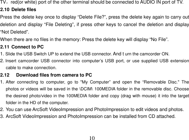  10 TV，red(or white) port of the other terminal should be connected to AUDIO IN port of TV. 2.10 Delete files Press the delete key once to display “Delete File?”, press the delete key again to carry out deletion and display “File Deleting”, if press other keys to cancel the deletion and display “Not Deleted”. When there are no files in the memory: Press the delete key will display “No File”. 2.11 Connect to PC 1. Slide the USB Switch UP to extend the USB connector. And t urn the camcorder ON. 2. Insert camcorder  USB  connector  into  computer’s  USB  port,  or  use  supplied  USB extension cable to make connection. 2.12     Download files from camera to PC 1. After  connecting  to  computer,  go  to  &quot;My  Computer”  and  open  the  “Removable  Disc.&quot;  The photos or videos will be saved in the \DCIM\ 100MEDIA folder in the removable disc. Choose the desired photo/video in the 100MEDIA folder and copy (drag with mouse) it into the target folder in the HD of the computer. 2. You can use ArcSoft VideoImpression and PhotoImpression to edit videos and photos. 3. ArcSoft VideoImpression and PhotoImpression can be installed from CD attached.   